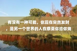 有没有一种可能，你现在突然发财，是另一个世界的人在祭奠你给你烧纸钱，我们所拥有的一切都是另一个世界给我们的祭奠，而我们也是他们想见却见不到的人。