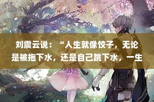 刘震云说：“人生就像饺子，无论是被拖下水，还是自己跳下水，一生中不蹚一次浑水就不算成熟。”