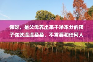 你呀，是父母养出来干净本分的孩子你就温温柔柔，不需要和任何人比，这个世界也没有第二个你，就做自己吧，总会有人因为你是你，所以爱你。