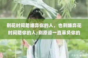 别花时间陪嫌弃你的人，也别嫌弃花时间陪你的人;别原谅一直辜负你的人，也别辜负一直原谅你的人;别让不在你左右的人，左右了你。