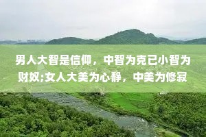 男人大智是信仰，中智为克已小智为财奴;女人大美为心静，中美为修寂，小美为貌体。