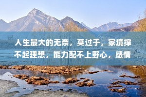 人生最大的无奈，莫过于，家境撑不起理想，能力配不上野心，感情抵不过命运，回报对不住辛苦。人总会哭泣，不是因为软弱，而是坚强了太久。