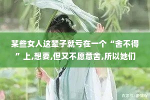 某些女人这辈子就亏在一个“舍不得”上,想要,但又不愿意舍,所以她们大多时间都在左右为难。