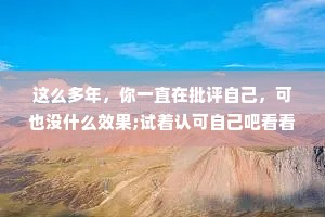 这么多年，你一直在批评自己，可也没什么效果;试着认可自己吧看看会发生什么。