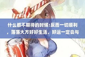 什么都不期待的时候:反而一切顺利，落落大方好好生活，好运一定会与你撞个满怀。