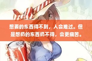 想要的东西得不到，人会难过。但是想扔的东西扔不得，会更痛苦。