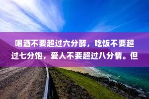 喝酒不要超过六分醉，吃饭不要超过七分饱，爱人不要超过八分情。但大多数人经常都是喝得烂醉吃到撑，再爱成痴迷。