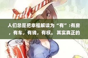 人们总是把幸福解读为“有”:有房，有车，有钱，有权。 其实真正的幸福是:无病，无灾，无忧，无虑。