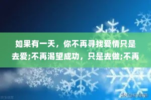 如果有一天，你不再寻找爱情只是去爱;不再渴望成功，只是去做;不再追求空泛的成长，只是开始修养自己的性情--你的人生，才真正地开始。——纪伯伦