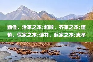 勤俭，治家之本;和顺，齐家之本;谨慎，保家之本;读书，起家之本;忠孝，传家之本。——《格言联壁》